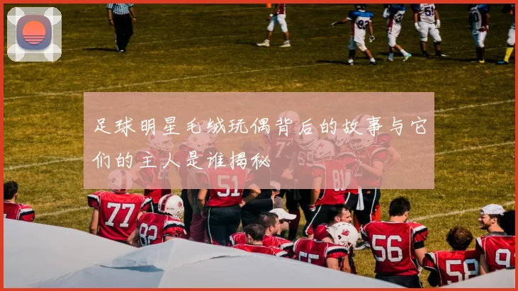 足球明星毛绒玩偶背后的故事与它们的主人是谁揭秘