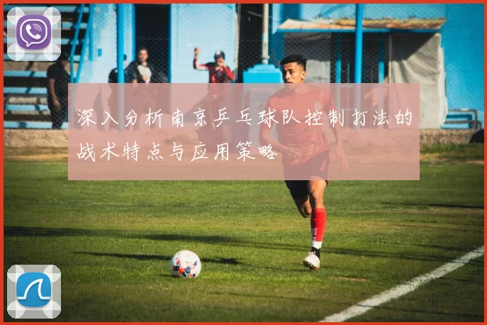 深入分析南京乒乓球队控制打法的战术特点与应用策略