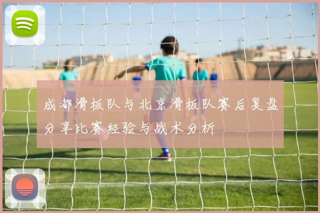 成都滑板队与北京滑板队赛后复盘分享比赛经验与战术分析