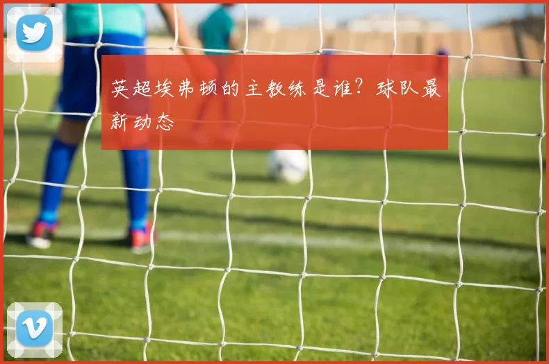 英超埃弗顿的主教练是谁？球队最新动态