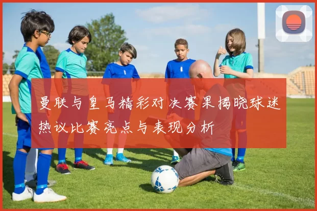 曼联与皇马精彩对决赛果揭晓球迷热议比赛亮点与表现分析