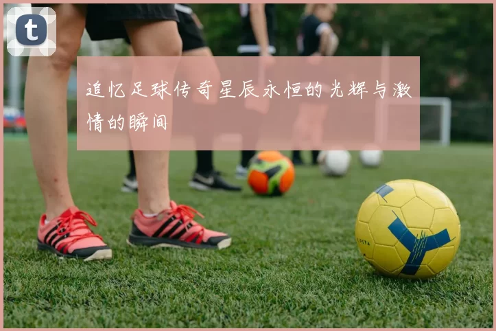 追忆足球传奇星辰永恒的光辉与激情的瞬间