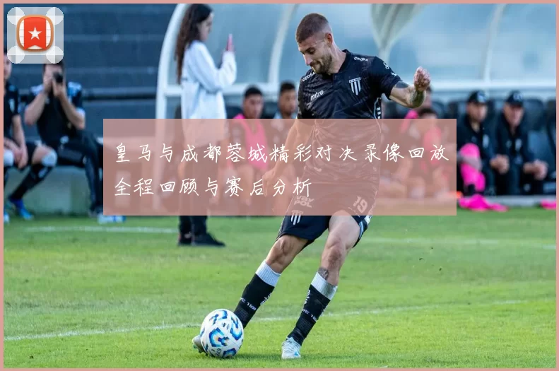 皇马与成都蓉城精彩对决录像回放全程回顾与赛后分析