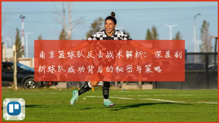 南京篮球队反击战术解析：深度剖析球队成功背后的秘密与策略