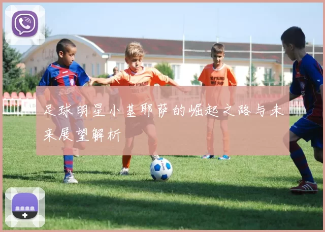 足球明星小基耶萨的崛起之路与未来展望解析