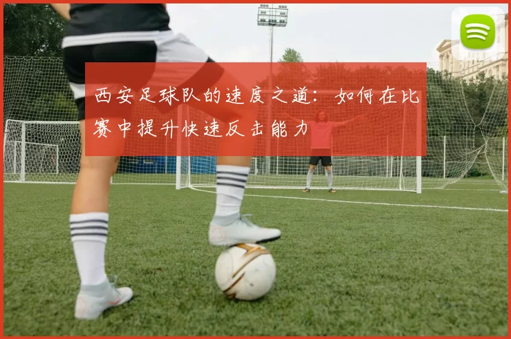 西安足球队的速度之道：如何在比赛中提升快速反击能力