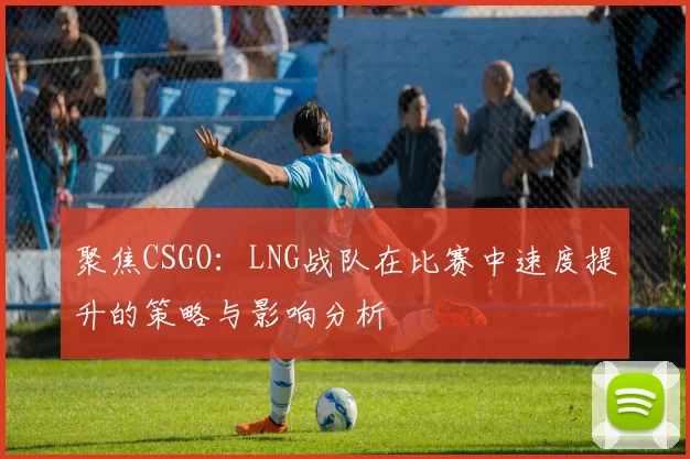 聚焦CSGO：LNG战队在比赛中速度提升的策略与影响分析