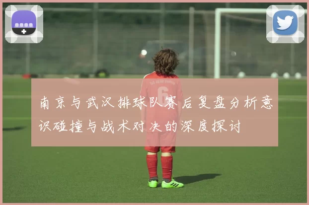 南京与武汉排球队赛后复盘分析意识碰撞与战术对决的深度探讨