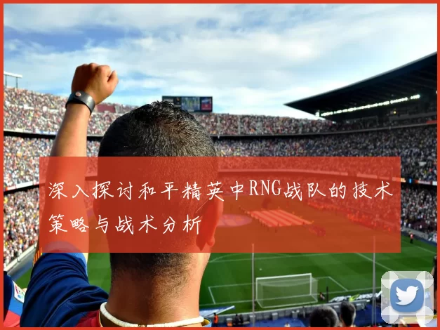 深入探讨和平精英中RNG战队的技术策略与战术分析