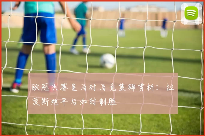欧冠决赛皇马对马竞集锦赏析：拉莫斯绝平与加时制胜