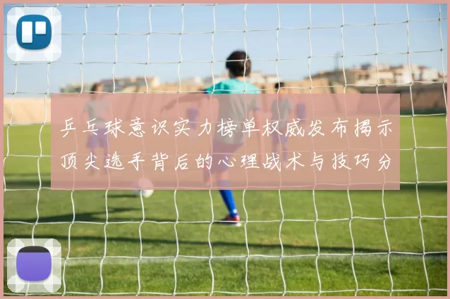 乒乓球意识实力榜单权威发布揭示顶尖选手背后的心理战术与技巧分析