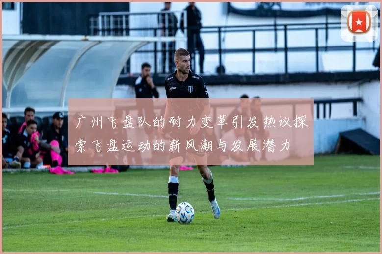 广州飞盘队的耐力变革引发热议探索飞盘运动的新风潮与发展潜力