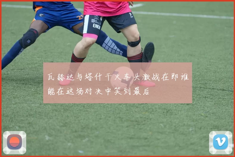 瓦赫达与塔什干火车头激战在即谁能在这场对决中笑到最后
