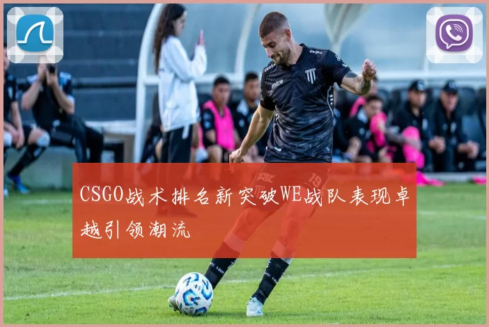 CSGO战术排名新突破WE战队表现卓越引领潮流