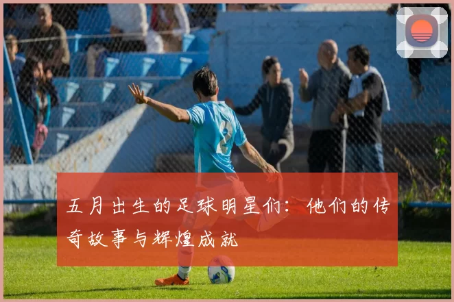 五月出生的足球明星们：他们的传奇故事与辉煌成就