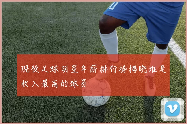 现役足球明星年薪排行榜揭晓谁是收入最高的球员