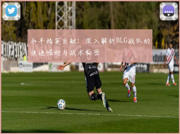 和平精英巨献：深入解析BLG战队的快速崛起与战术秘密