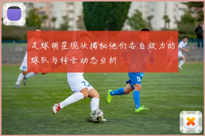 足球明星现状揭秘他们各自效力的球队与转会动态分析