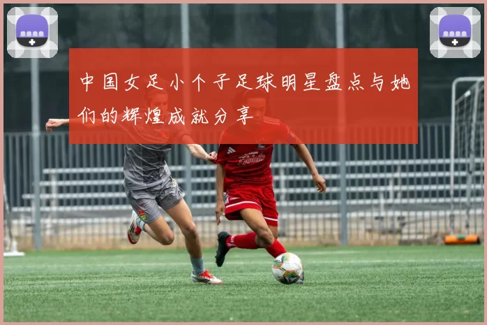 中国女足小个子足球明星盘点与她们的辉煌成就分享