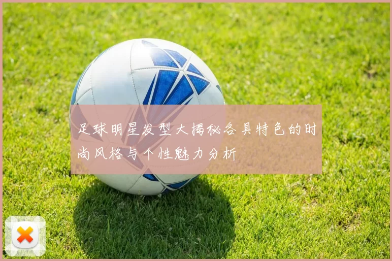 足球明星发型大揭秘各具特色的时尚风格与个性魅力分析