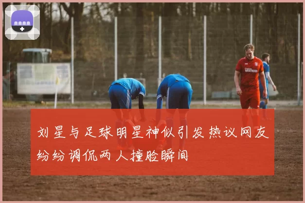 刘星与足球明星神似引发热议网友纷纷调侃两人撞脸瞬间