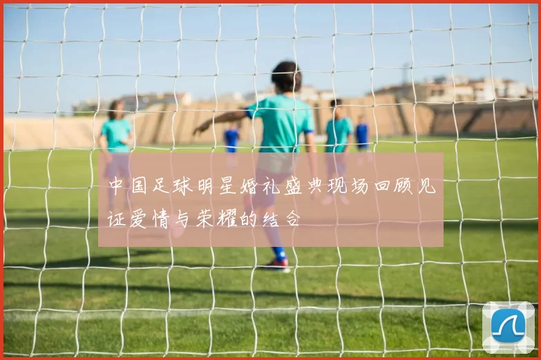 中国足球明星婚礼盛典现场回顾见证爱情与荣耀的结合