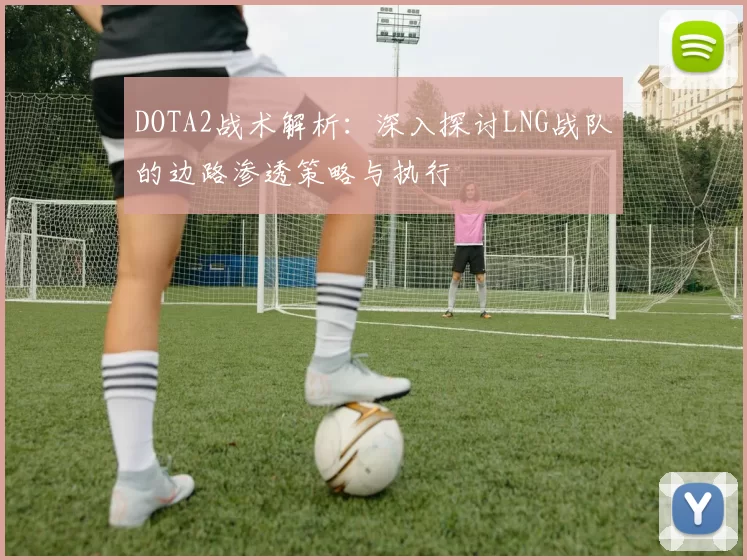 DOTA2战术解析：深入探讨LNG战队的边路渗透策略与执行