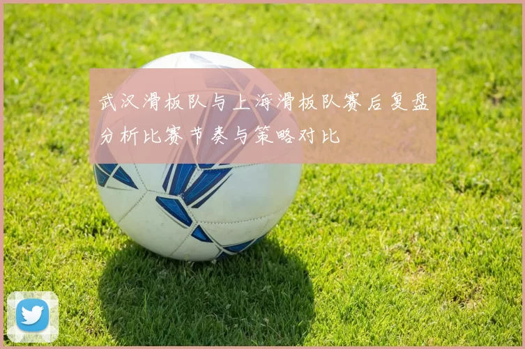 武汉滑板队与上海滑板队赛后复盘分析比赛节奏与策略对比