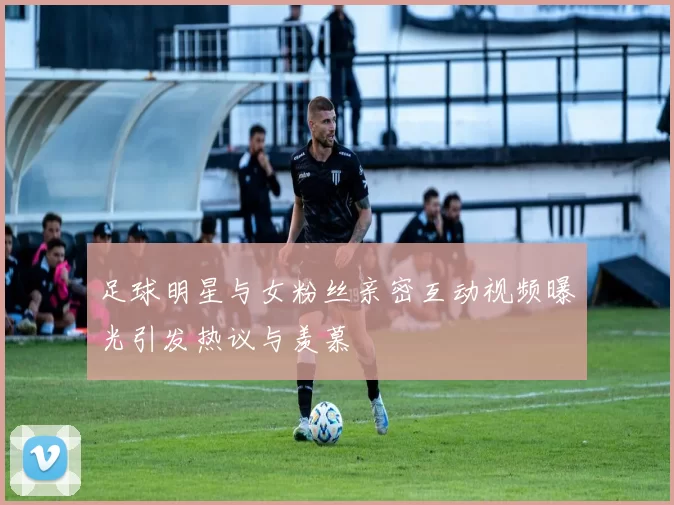 足球明星与女粉丝亲密互动视频曝光引发热议与羡慕