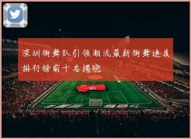 深圳街舞队引领潮流最新街舞速度排行榜前十名揭晓