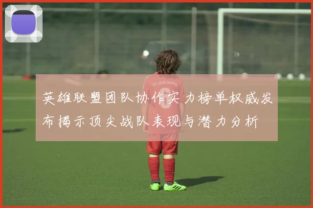 英雄联盟团队协作实力榜单权威发布揭示顶尖战队表现与潜力分析