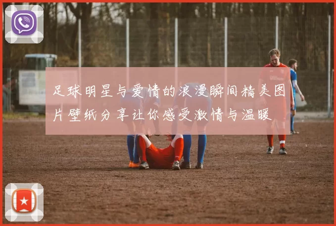 足球明星与爱情的浪漫瞬间精美图片壁纸分享让你感受激情与温暖