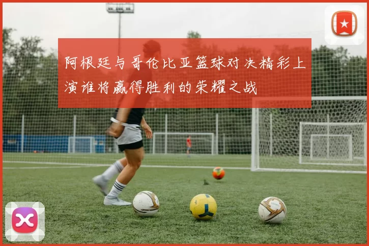 阿根廷与哥伦比亚篮球对决精彩上演谁将赢得胜利的荣耀之战