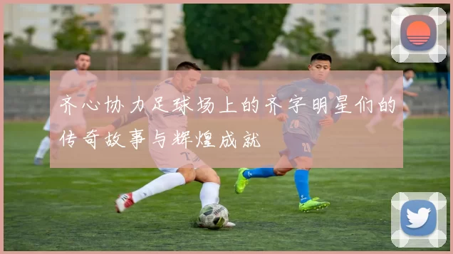 齐心协力足球场上的齐字明星们的传奇故事与辉煌成就