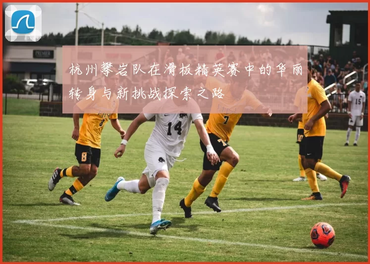 杭州攀岩队在滑板精英赛中的华丽转身与新挑战探索之路